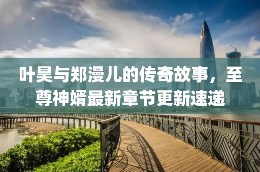 叶昊与郑漫儿的传奇故事，至尊神婿最新章节更新速递