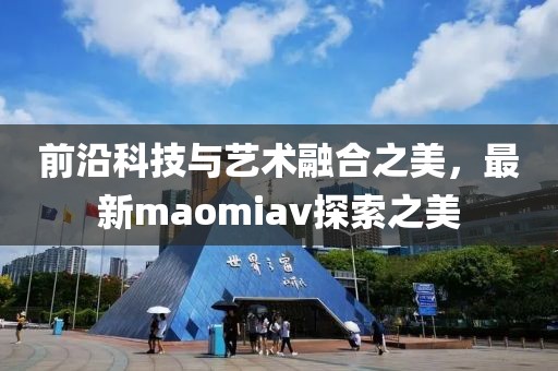 前沿科技与艺术融合之美，最新maomiav探索之美