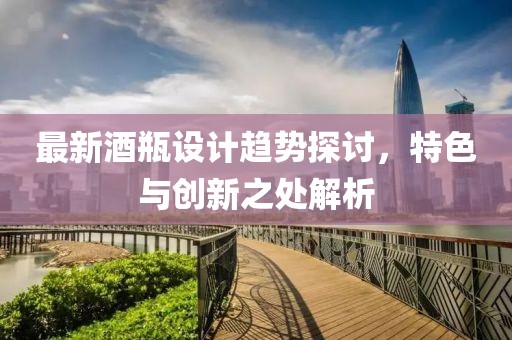 最新酒瓶设计趋势探讨，特色与创新之处解析