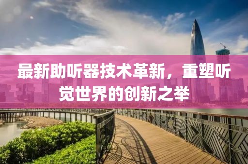 最新助听器技术革新，重塑听觉世界的创新之举