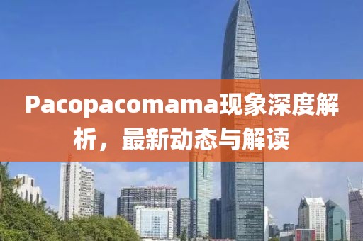 Pacopacomama现象深度解析，最新动态与解读