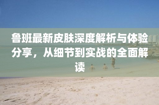 鲁班最新皮肤深度解析与体验分享，从细节到实战的全面解读