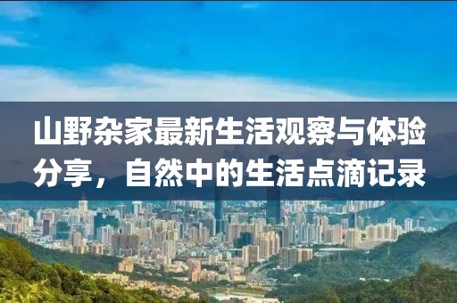 山野杂家最新生活观察与体验分享，自然中的生活点滴记录