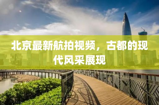 北京最新航拍视频，古都的现代风采展现