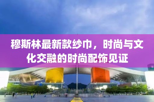 穆斯林最新款纱巾，时尚与文化交融的时尚配饰见证