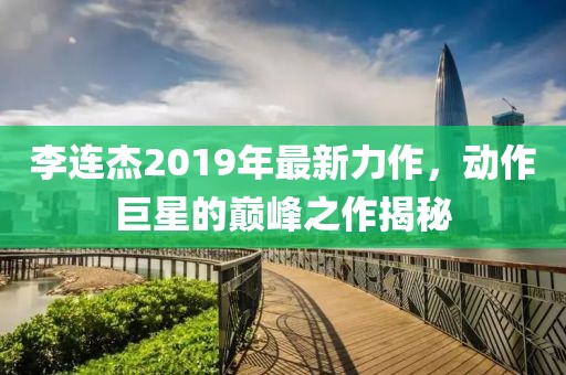 李连杰2019年最新力作，动作巨星的巅峰之作揭秘