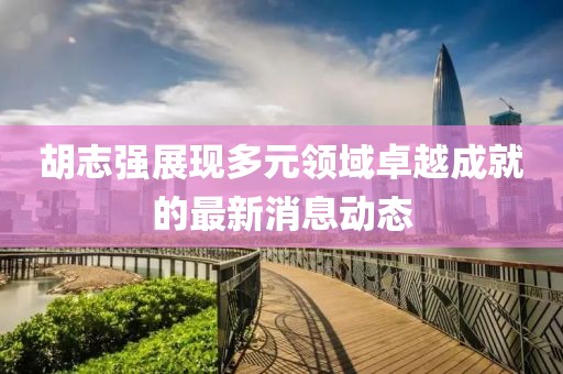 胡志强展现多元领域卓越成就的最新消息动态