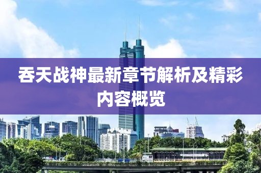吞天战神最新章节解析及精彩内容概览