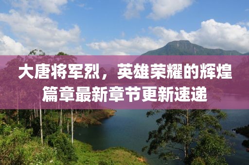 大唐将军烈，英雄荣耀的辉煌篇章最新章节更新速递
