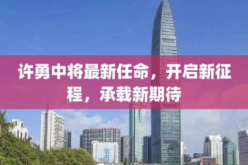 许勇中将最新任命，开启新征程，承载新期待