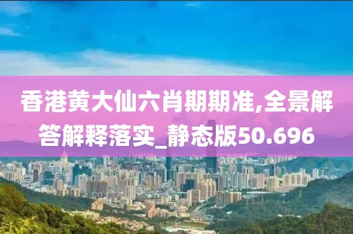 香港黄大仙六肖期期准,全景解答解释落实_静态版50.696