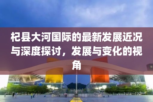 杞县大河国际的最新发展近况与深度探讨，发展与变化的视角