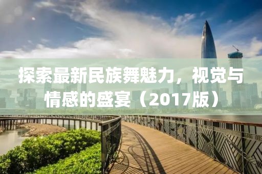 探索最新民族舞魅力，视觉与情感的盛宴（2017版）