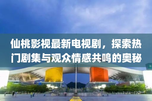 仙桃影视最新电视剧，探索热门剧集与观众情感共鸣的奥秘