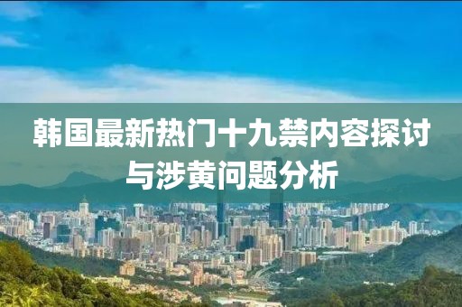 韩国最新热门十九禁内容探讨与涉黄问题分析