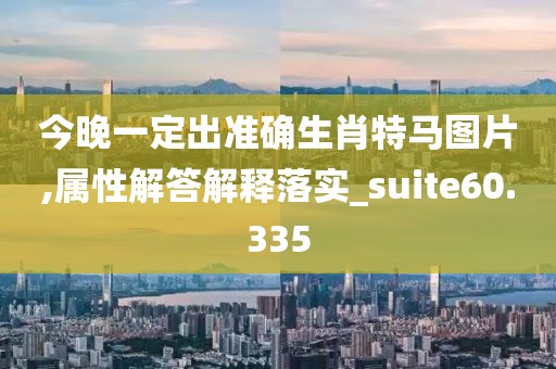 今晚一定出准确生肖特马图片,属性解答解释落实_suite60.335