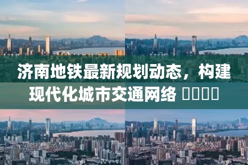 济南地铁最新规划动态，构建现代化城市交通网络 ​​​​