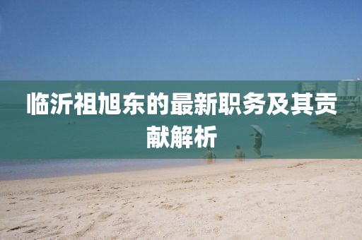 临沂祖旭东的最新职务及其贡献解析