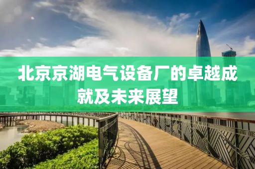 北京京湖电气设备厂的卓越成就及未来展望
