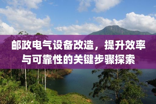 邮政电气设备改造，提升效率与可靠性的关键步骤探索
