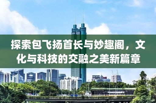 探索包飞扬首长与妙趣阁，文化与科技的交融之美新篇章
