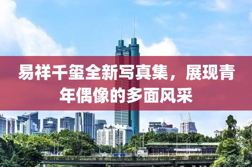 易祥千玺全新写真集，展现青年偶像的多面风采
