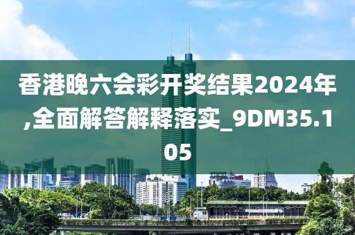 香港晚六会彩开奖结果2024年,全面解答解释落实_9DM35.105
