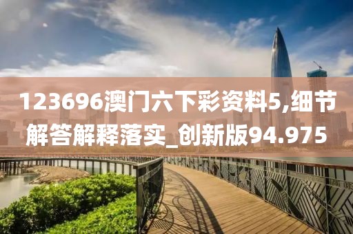 123696澳门六下彩资料5,细节解答解释落实_创新版94.975