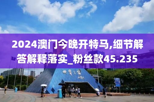 2024澳门今晚开特马,细节解答解释落实_粉丝款45.235