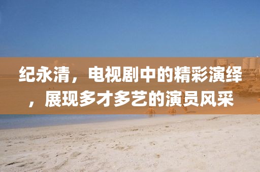 纪永清，电视剧中的精彩演绎，展现多才多艺的演员风采