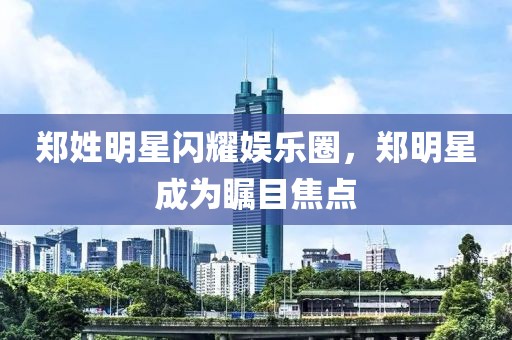 郑姓明星闪耀娱乐圈，郑明星成为瞩目焦点