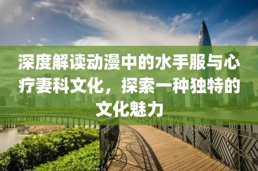 深度解读动漫中的水手服与心疗妻科文化，探索一种独特的文化魅力