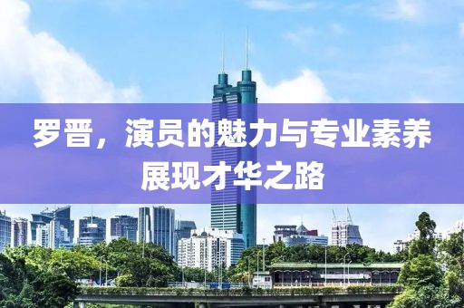 罗晋，演员的魅力与专业素养展现才华之路