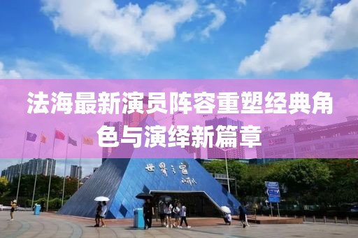 法海最新演员阵容重塑经典角色与演绎新篇章
