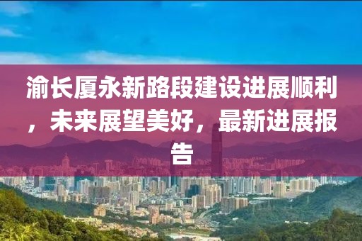 渝长厦永新路段建设进展顺利，未来展望美好，最新进展报告