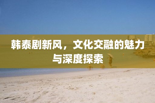 韩泰剧新风，文化交融的魅力与深度探索