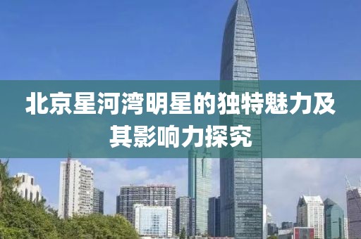 北京星河湾明星的独特魅力及其影响力探究