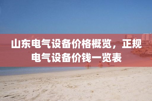 山东电气设备价格概览，正规电气设备价钱一览表