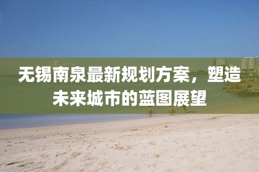 无锡南泉最新规划方案，塑造未来城市的蓝图展望