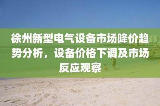 徐州新型电气设备市场降价趋势分析，设备价格下调及市场反应观察