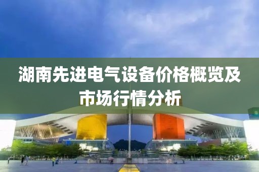 湖南先进电气设备价格概览及市场行情分析