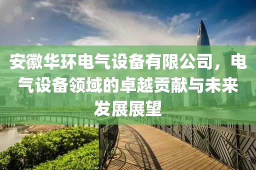 安徽华环电气设备有限公司，电气设备领域的卓越贡献与未来发展展望