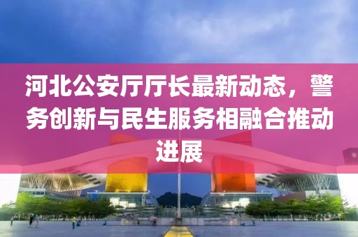 河北公安厅厅长最新动态，警务创新与民生服务相融合推动进展