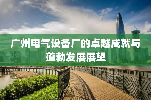 广州电气设备厂的卓越成就与蓬勃发展展望