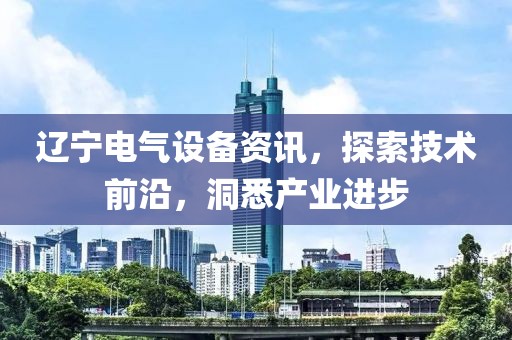 辽宁电气设备资讯，探索技术前沿，洞悉产业进步