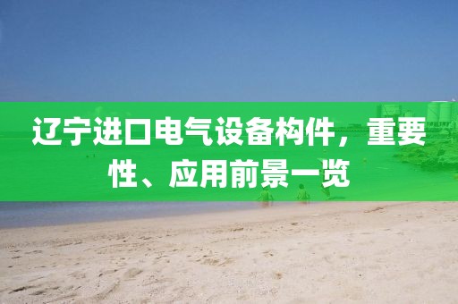 辽宁进口电气设备构件，重要性、应用前景一览