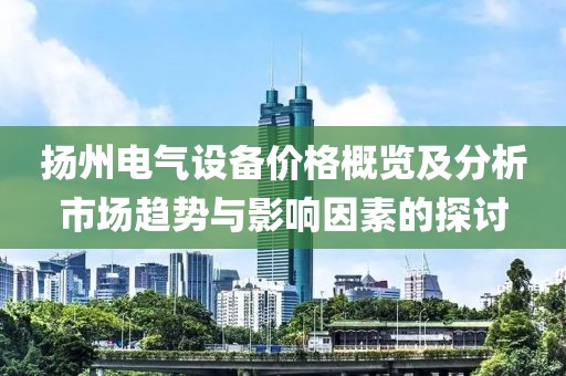 扬州电气设备价格概览及分析市场趋势与影响因素的探讨