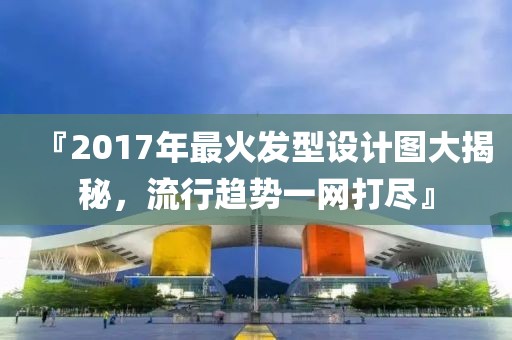 『2017年最火发型设计图大揭秘，流行趋势一网打尽』