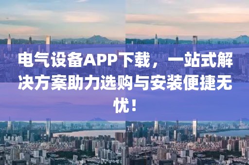 电气设备APP下载，一站式解决方案助力选购与安装便捷无忧！