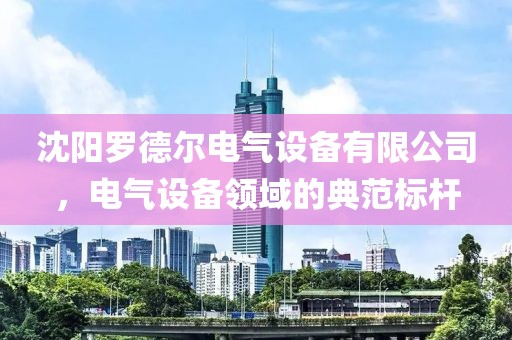 沈阳罗德尔电气设备有限公司，电气设备领域的典范标杆